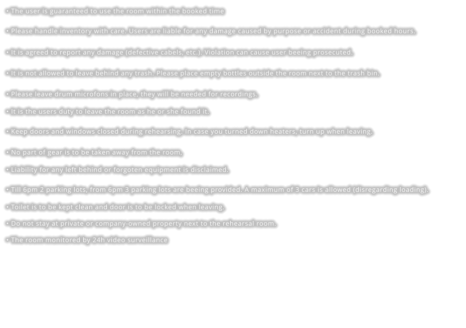 • The user is guaranteed to use the room within the booked time • Please handle inventory with care. Users are liable for any damage caused by purpose or accident during booked hours. • It is agreed to report any damage (defective cabels, etc.). Violation can cause user beeing prosecuted. • It is not allowed to leave behind any trash. Please place empty bottles outside the room next to the trash bin. • Please leave drum microfons in place, they will be needed for recordings. • It is the users duty to leave the room as he or she found it.   • Keep doors and windows closed during rehearsing. In case you turned down heaters, turn up when leaving. • No part of gear is to be taken away from the room,  • Liability for any left behind or forgoten equipment is disclaimed. • Till 6pm 2 parking lots, from 6pm 3 parking lots are beeing provided. A maximum of 3 cars is allowed (disregarding loading). • Toilet is to be kept clean and door is to be locked when leaving. • Do not stay at private or company-owned property next to the rehearsal room. • The room monitored by 24h video surveillance
